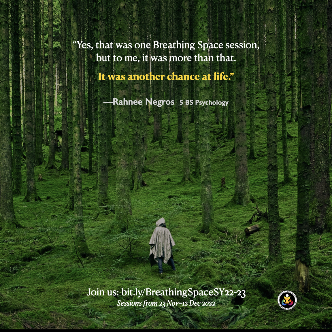 Background is an image of someone walking in the midst of trees. Foreground is text with the quote, "Yes, that was one Breathing Space session, but to me, it was more than that. It was another chance at life." by Rahnee Negross, a fifth-year Psychology major. Below the graphic is a link which says, "Join us: bit.ly/BreathingSpaceSY22-23. Sessions from 23 Nov to 12 Dec 2022."